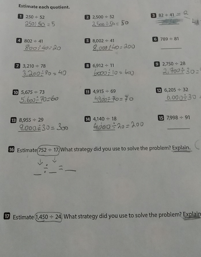 Estimate each quotient.
250/ 52
2 2,500/ 52
82/ 41-
_ 
_ 
_ 
4 802/ 41
5 8,002/ 41
G 789/ 81
_ 
_ 
_ 
7 3,210/ 78
8 6,912/ 11
9 2,750/ 28
_ 
_ 
_ 
10 5,675/ 73 11 4,915/ 69
12 6,205/ 32
_ 
_ 
_ 
13 8,955/ 29 14 4,140/ 18 15 7,998/ 91
_ 
_ 
_ 
1 Estimate 752/ 17 What strategy did you use to solve the problem? Explain. 
_ 
_ 
_ 
Estimate 1,450/ 24 ) What strategy did you use to solve the problem? Explain