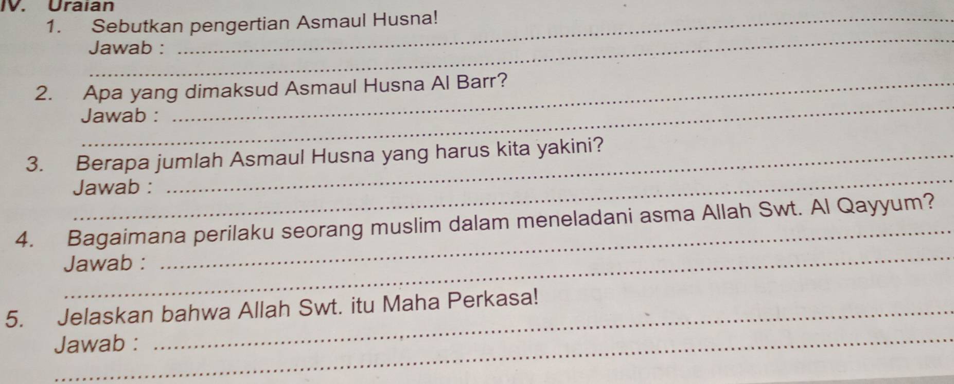 Uraian 
1. Sebutkan pengertian Asmaul Husna! 
_ 
Jawab : 
_ 
2. Apa yang dimaksud Asmaul Husna Al Barr? 
Jawab : 
_ 
3. Berapa jumlah Asmaul Husna yang harus kita yakini? 
Jawab : 
_ 
4. Bagaimana perilaku seorang muslim dalam meneladani asma Allah Swt. Al Qayyum? 
Jawab : 
_ 
5. Jelaskan bahwa Allah Swt. itu Maha Perkasa! 
Jawab :