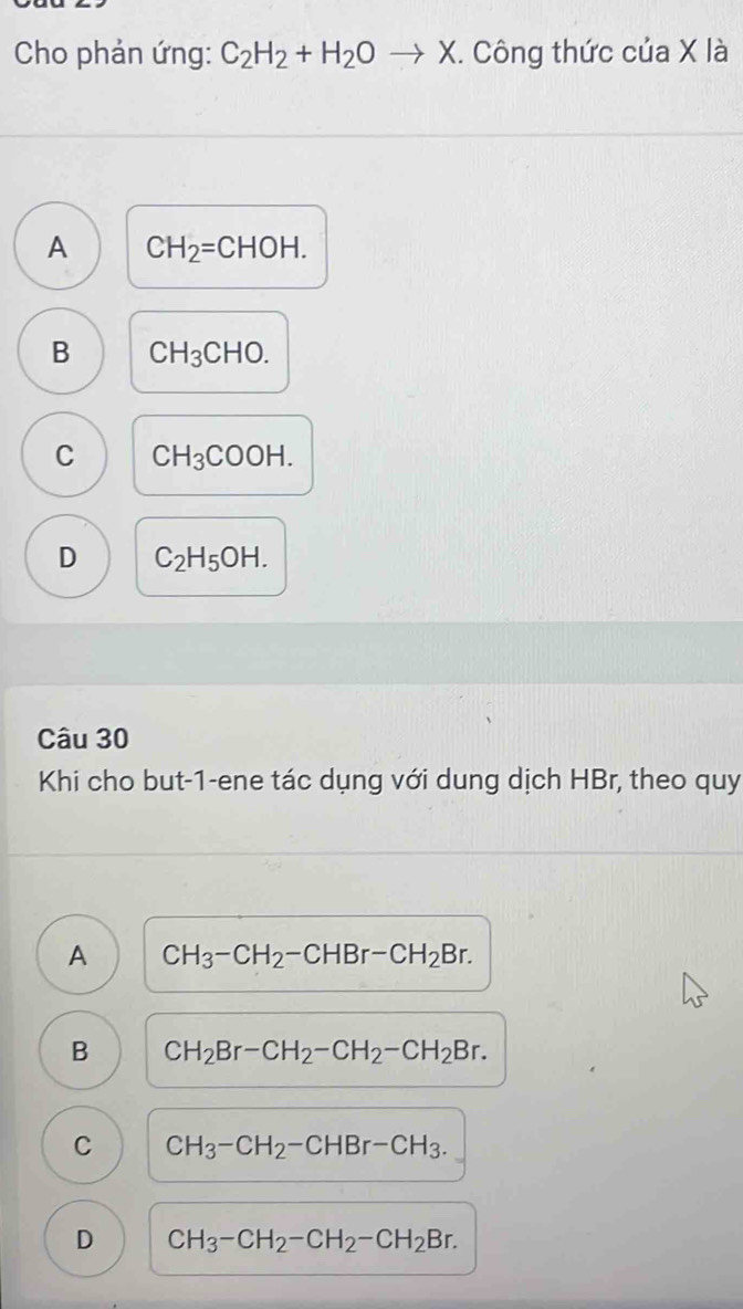 Cho phản ứng: C_2H_2+H_2Oto X. Công thức của X là
A CH_2=CHOH.
B CH_3CHO.
C CH_3COOH.
D C_2H_5OH. 
Câu 30
Khi cho but-1-ene tác dụng với dung dịch HBr, theo quy
A CH_3-CH_2-CHBr-CH_2Br.
B CH_2Br-CH_2-CH_2-CH_2Br.
C CH_3-CH_2-CHBr-CH_3.
D CH_3-CH_2-CH_2-CH_2Br.