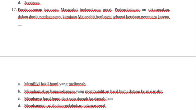 d. Jaxabava
17. Perckonomian keraiaan Maianahit berkembäng nesat Perkembangan ini dikarenakan
dalam dunia perdagangən, keraiaan Majanabit berfungsi sekagai kerajaən peratara kaena.
....
a. Memiliki basil bumi yang melimpah
b. Mengharuskan bangsa-bangsa yang membutuhkan basil bumi datang ke maianahit
c. Membawa basil bumi dari saw daerab ke daerah Iain
d. Manbaneun pelabuban pelbuban iverasion