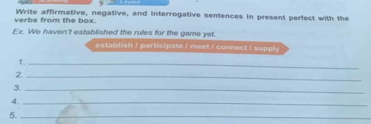 you 
Write affirmative, negative, and interrogative sentences in present perfect with the 
verbs from the box. 
Ex. We haven't established the rules for the game yet. 
establish / participate / meet / connect / supply 
1._ 
2._ 
3._ 
4._ 
5._