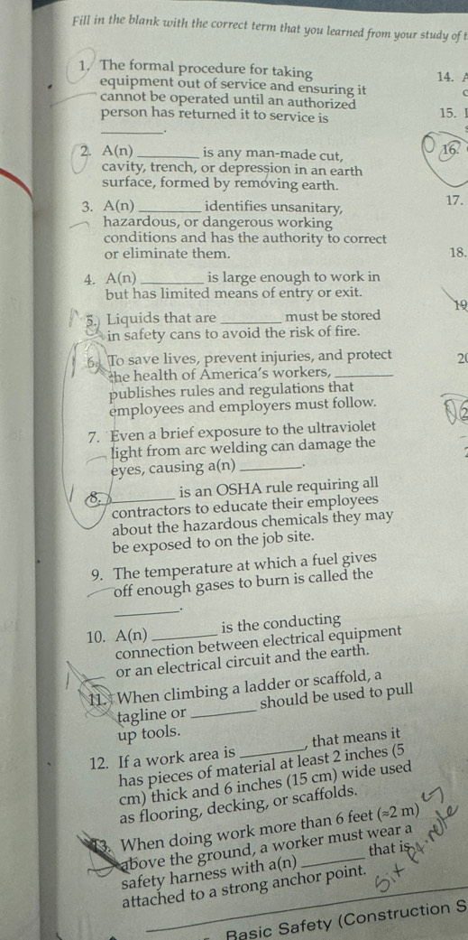 Fill in the blank with the correct term that you learned from your study of t 
1. The formal procedure for taking 14. 
equipment out of service and ensuring it 
cannot be operated until an authorized 
_ 
person has returned it to service is 15. I 
. 
a 
2. A(n) _is any man-made cut, 
cavity, trench, or depression in an earth 
surface, formed by removing earth. 
17. 
3. A(n) _identifies unsanitary, 
hazardous, or dangerous working 
conditions and has the authority to correct 
or eliminate them. 18. 
4. A(n) _is large enough to work in 
but has limited means of entry or exit. 
5.) Liquids that are _must be stored 19 
in safety cans to avoid the risk of fire. 
6 To save lives, prevent injuries, and protect 20
the health of America’s workers,_ 
publishes rules and regulations that 
employees and employers must follow. 
7. Even a brief exposure to the ultraviolet 
light from arc welding can damage the 
eyes, causing a(n) __. 
a_ is an OSHA rule requiring all 
contractors to educate their employees 
about the hazardous chemicals they may 
be exposed to on the job site. 
9. The temperature at which a fuel gives 
off enough gases to burn is called the 
_. 
10. A(n) _is the conducting 
connection between electrical equipment 
or an electrical circuit and the earth. 
11. When climbing a ladder or scaffold, a 
tagline or _should be used to pull 
up tools. 
12. If a work area is_ , that means it 
has pieces of material at least 2 inches (5
cm) thick and 6 inches (15 cm) wide used 
as flooring, decking, or scaffolds. 
13. When doing work more than 6 feet (≈2 m)
above the ground, a worker must wear a 
safety harness with a(n) that 
attached to a strong anchor point. 
_ 
Rasic Safety (Construction S