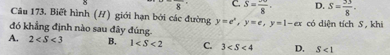 overline 8 C. S=frac 8· · D. S= 53/8 . 
Câu 173. Biết hình (H) giới hạn bởi các đường y=e^x, y=e, y=1-ex có diện tích S, khi
đó khẳng định nào sau đây đúng.
A. 2 B. 1 C. 3 D. S<1</tex>