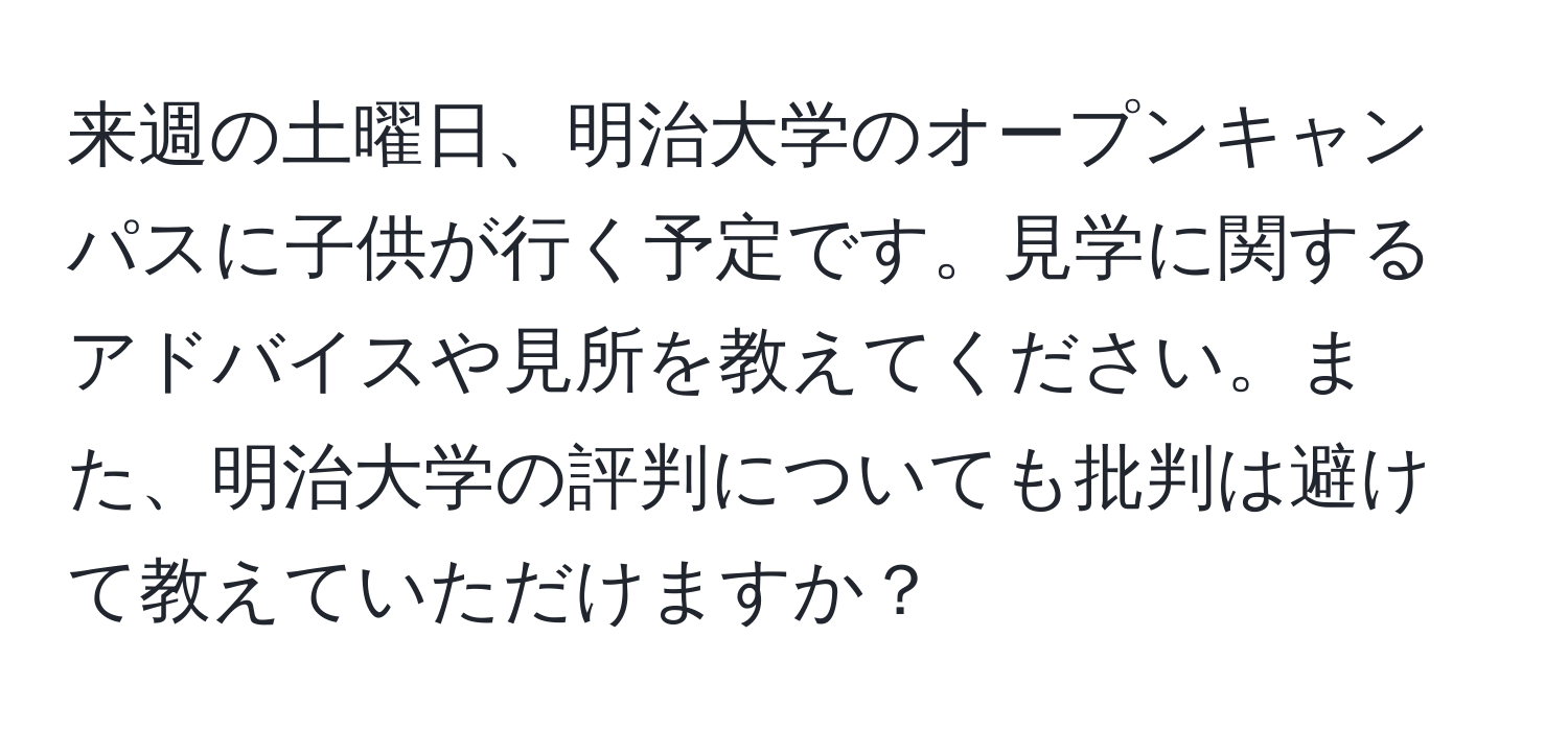 来週の土曜日、明治大学のオープンキャンパスに子供が行く予定です。見学に関するアドバイスや見所を教えてください。また、明治大学の評判についても批判は避けて教えていただけますか？