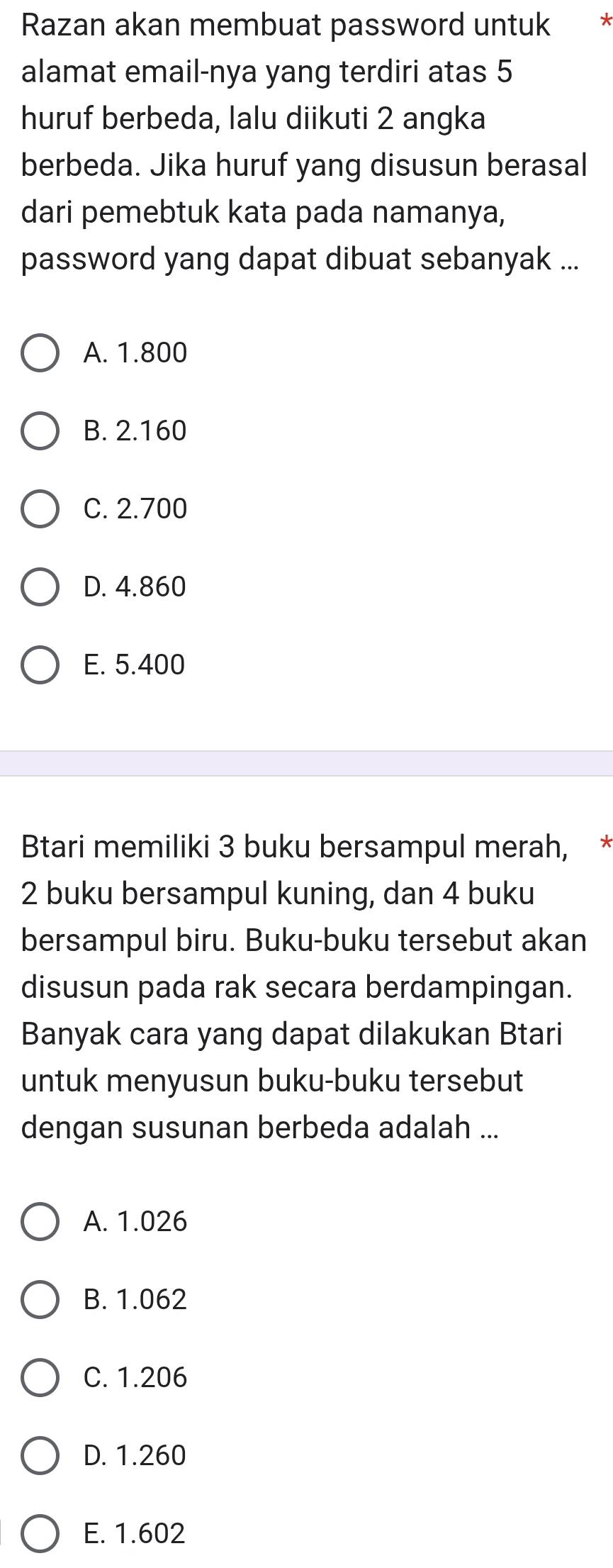 Razan akan membuat password untuk 7
alamat email-nya yang terdiri atas 5
huruf berbeda, lalu diikuti 2 angka
berbeda. Jika huruf yang disusun berasal
dari pemebtuk kata pada namanya,
password yang dapat dibuat sebanyak ...
A. 1.800
B. 2.160
C. 2.700
D. 4.860
E. 5.400
Btari memiliki 3 buku bersampul merah, *
2 buku bersampul kuning, dan 4 buku
bersampul biru. Buku-buku tersebut akan
disusun pada rak secara berdampingan.
Banyak cara yang dapat dilakukan Btari
untuk menyusun buku-buku tersebut
dengan susunan berbeda adalah ...
A. 1.026
B. 1.062
C. 1.206
D. 1.260
E. 1.602