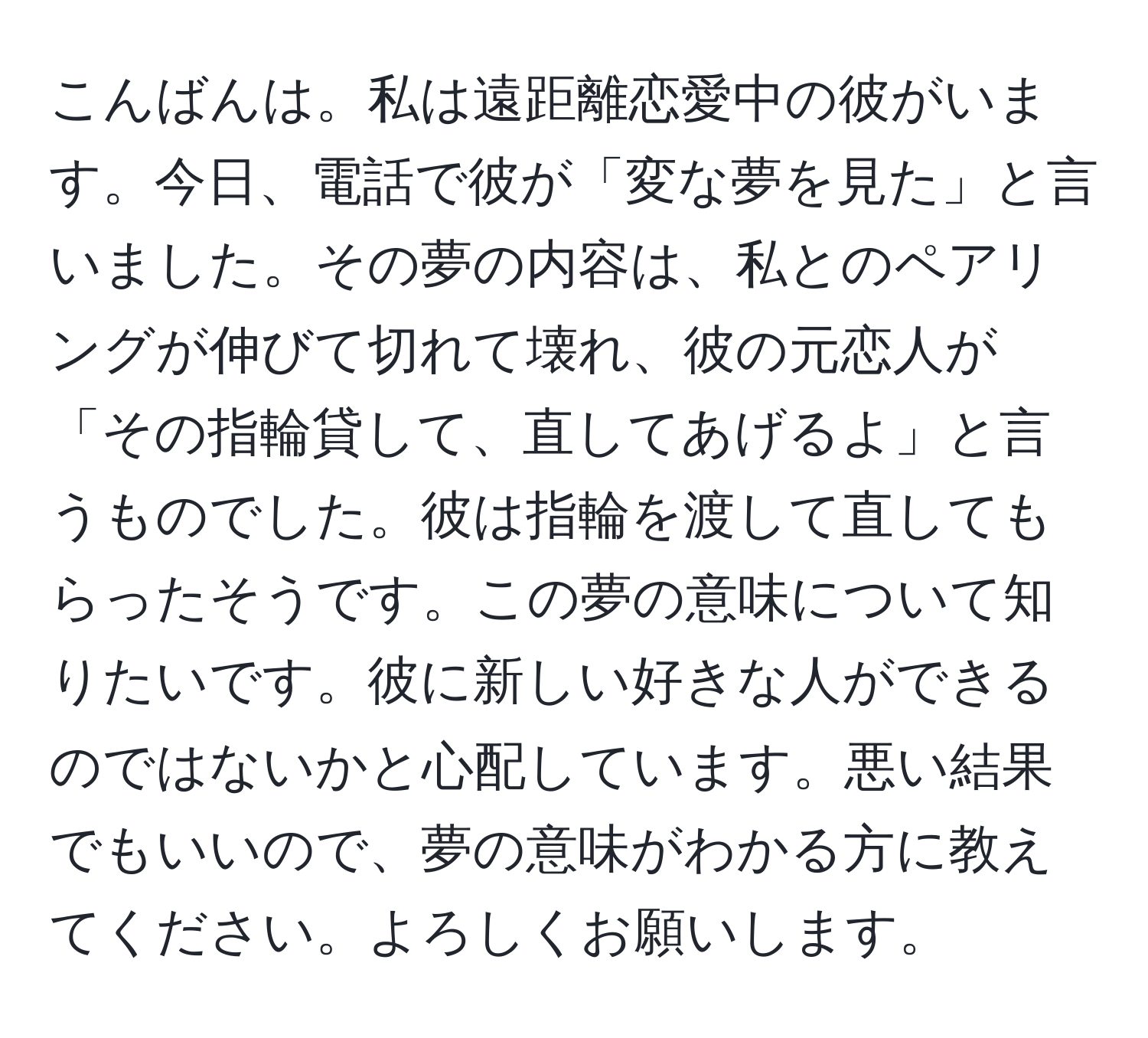 こんばんは。私は遠距離恋愛中の彼がいます。今日、電話で彼が「変な夢を見た」と言いました。その夢の内容は、私とのペアリングが伸びて切れて壊れ、彼の元恋人が「その指輪貸して、直してあげるよ」と言うものでした。彼は指輪を渡して直してもらったそうです。この夢の意味について知りたいです。彼に新しい好きな人ができるのではないかと心配しています。悪い結果でもいいので、夢の意味がわかる方に教えてください。よろしくお願いします。