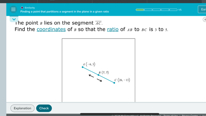 Similarity 
1/5 Ear 
Finding a point that partitions a segment in the plane in a given ratio 
The point § lies on the segment overline AC. 
Find the coordinates of ß so that the ratio of £β to βc is 3 to 5.
A(-6,3)
B(?,?)
C(26,-13)
Explanation Check