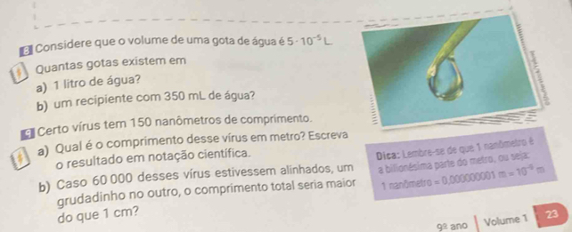 El Considere que o volume de uma gota de água é 5· 10^(-5)L
* Quantas gotas existem em 
a) 1 litro de água? 
b) um recipiente com 350 mL de água? 
Certo vírus tem 150 nanômetros de comprimento. ; 
a) Qual é o comprimento desse vírus em metro? Escreva 
o resultado em notação científica. 
b) Caso 60 000 desses vírus estivessem alinhados, um Dica: Lembre-se de que 1 nanômetro é 
grudadinho no outro, o comprimento total seria maior a bilionésima parte do metro, ou seja:
1 nanômetro 
do que 1 cm? =0.000000001m=10^(-9)m
9^(_ circ) ano Volume 1 23