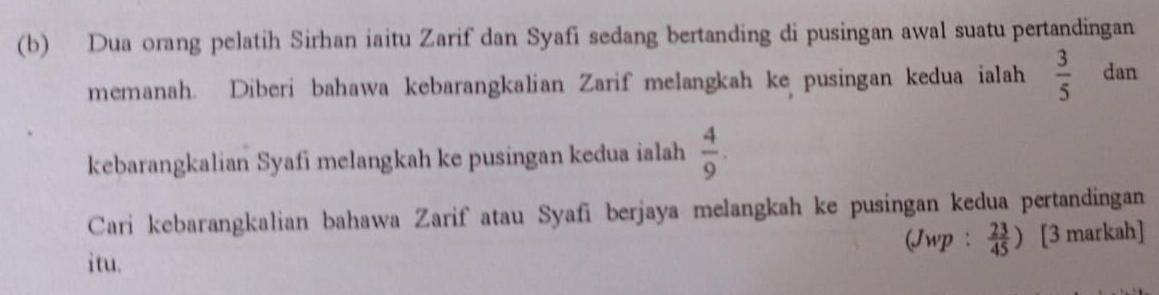 Dua orang pelatih Sirhan iaitu Zarif dan Syafi sedang bertanding di pusingan awal suatu pertandingan 
memanah. Diberi bahawa kebarangkalian Zarif melangkah ke pusingan kedua ialah  3/5  dan 
kebarangkalian Syafi melangkah ke pusingan kedua ialah  4/9 . 
Cari kebarangkalian bahawa Zarif atau Syafi berjaya melangkah ke pusingan kedua pertandingan 
itu. (Jwp :  23/45 ) [3 markah]