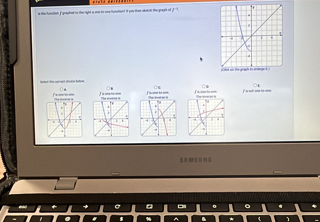 Is the functionf graphed to the right a one-to-one function? If yes then sketch the graph of f^(-1). 
Select the correct choice below
D
E
) A.
B
C.
f is one-to-one. f is one-to-one. f is one to-one. f is one-to-one. f is not one-to-one.
The inverse is The inverse is The inverse is

S AM SUNG
esc → C «
I
# $ 96 8 * )