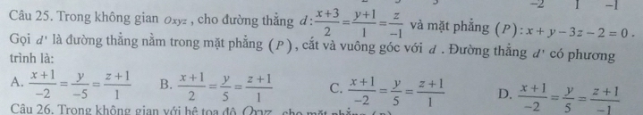 2 1 -1
Câu 25. Trong không gian oxyz , cho đường thắng đ :  (x+3)/2 = (y+1)/1 = z/-1  và mặt phẳng (P): x+y-3z-2=0. 
Gọi d' là đường thẳng nằm trong mặt phẳng (P), cắt và vuông góc với đ . Đường thẳng đ' có phương
trình là:
A.  (x+1)/-2 = y/-5 = (z+1)/1  B.  (x+1)/2 = y/5 = (z+1)/1  C.  (x+1)/-2 = y/5 = (z+1)/1  D.  (x+1)/-2 = y/5 = (z+1)/-1 
Câu 26. Trong không gian với hệ toa độ Oryz sh