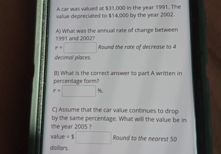 A car was valued at $31,000 in the year 1991. The 
value depreciated to $14,000 by the year 2002. 
A) What was the annual rate of change between 
1991 and 2002?
r=□ Round the rate of decrease to 4
decimal places. 
B) What is the correct answer to part A written in 
percentage form?
r=□ %. 
C) Assume that the car value continues to drop 
by the same percentage. What will the value be in 
the year 2005 ? 
value =$ □ Round to the nearest 50
dollars.