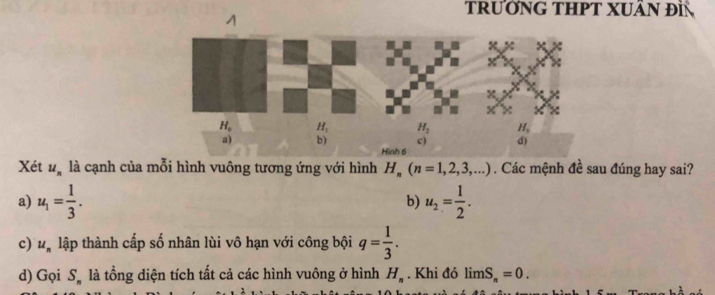 TRưỚNG THPT XUÂN ĐI
A
Xét u_n là cạnh của mỗi hình vuông tương ứng với hình H_n(n=1,2,3,...). Các mệnh đề sau đúng hay sai?
a) u_1= 1/3 . b) u_2= 1/2 .
c) u_n lập thành cấp số nhân lùi vô hạn với công bội q= 1/3 .
d) Gọi S_n là tổng diện tích tất cả các hình vuông ở hình H_n. Khi đó limlimits S_n=0.