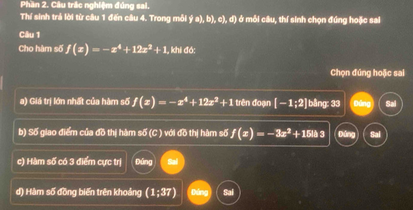 Phần 2. Câu trắc nghiệm đúng sai.
Thí sinh trả lời từ câu 1 đến câu 4. Trong mỗi ya),b),c) , d) ở mỗi câu, thí sinh chọn đúng hoặc sai
Câu 1
Cho hàm số f(x)=-x^4+12x^2+1 , khi đó:
Chọn đúng hoặc sai
a) Giá trị lớn nhất của hàm số f(x)=-x^4+12x^2+1 trên đoạn [-1;2] bằng: 33 gòng Sai
b) Số giao điểm của đồ thị hàm sdelta (C) với đồ thị hàm số f(x)=-3x^2+15la3 Đúng Sai
c) Hàm số có 3 điểm cực trị Đúng Sai
d) Hàm số đồng biến trên khoảng (1;37) Đúng Sai