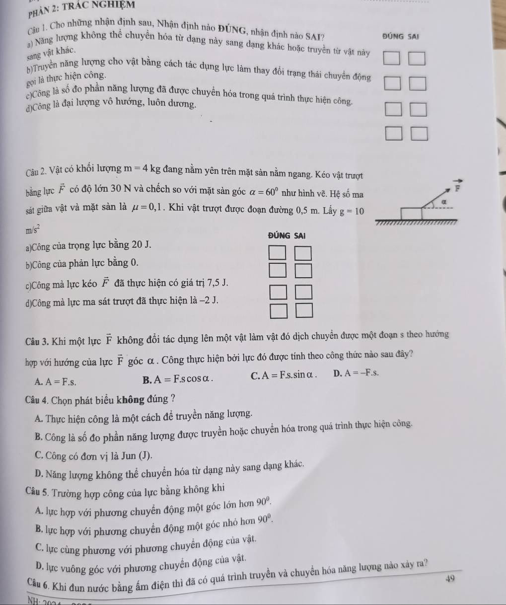 PHÂN 2: TRÁC NGHIỆM
Câu 1. Cho những nhận định sau, Nhận định nào ĐÚNG, nhận định nào SAI? ĐÚNG SAI
a) Năng lượng không thể chuyền hóa từ dạng này sang dạng khác hoặc truyền từ vật này
sang vật khác.
b)Truyền năng lượng cho vật bằng cách tác dụng lực làm thay đổi trạng thái chuyền động
gọi là thực hiện công.
c)Công là số đo phần năng lượng đã được chuyển hóa trong quá trình thực hiện công.
d)Công là đại lượng vô hướng, luôn dương.
âu 2. Vật có khối lượng m=4kg đang nằm yên trên mặt sản nằm ngang. Kéo vật trượt
bằng lực vector F có độ lớn 30 N và chếch so với mặt sản góc alpha =60° như hình vẽ. Hệ số ma
F
α
sát giữa vật và mặt sản là mu =0,1. Khi vật trượt được đoạn đường 0,5 m. Lấy g=10
m/s^2
ĐÚNG SAI
a)Công của trọng lực bằng 20 J.
b)Công của phản lực bằng 0.
c)Công mà lực kéo vector F đã thực hiện có giá trị 7,5 J.
d)Công mà lực ma sát trượt đã thực hiện là −2 J.
Câu 3. Khi một lực vector F không đổi tác dụng lên một vật làm vật đó dịch chuyền được một đoạn s theo hướng
hợp với hướng của lực vector F góc α . Công thực hiện bởi lực đó được tính theo công thức nào sau đây?
A. A=F.s. B. A=F.scos alpha . C. A=F.s.sin alpha . D. A=-F.s.
Câu 4. Chọn phát biểu không đúng ?
A. Thực hiện công là một cách đề truyền năng lượng.
B. Công là số đo phần năng lượng được truyền hoặc chuyền hóa trong quá trình thực hiện công.
C. Công có đơn vị là Jun (J).
D. Năng lượng không thể chuyển hóa từ dạng này sang dạng khác.
Câu 5. Trường hợp công của lực bằng không khi
A. lực hợp với phương chuyển động một góc lớn hơn 90^0.
B. lực hợp với phương chuyển động một góc nhỏ hơn 90^0.
C. lực cùng phương với phương chuyển động của vật.
D. lực vuông góc với phương chuyển động của vật.
Câu 6. Khi đun nước bằng ấm điện thì đã có quá trình truyền và chuyền hóa năng lượng nào xảy ra?
49
NH: 2024