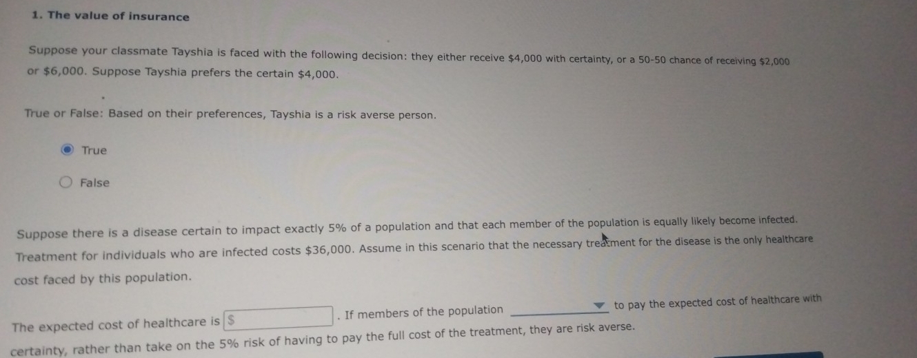 The value of insurance
Suppose your classmate Tayshia is faced with the following decision: they either receive $4,000 with certainty, or a 50-50 chance of receiving $2,000
or $6,000. Suppose Tayshia prefers the certain $4,000.
True or False: Based on their preferences, Tayshia is a risk averse person.
True
False
Suppose there is a disease certain to impact exactly 5% of a population and that each member of the population is equally likely become infected.
Treatment for individuals who are infected costs $36,000. Assume in this scenario that the necessary treatment for the disease is the only healthcare
cost faced by this population.
The expected cost of healthcare is $. If members of the population _to pay the expected cost of healthcare with
certainty, rather than take on the 5% risk of having to pay the full cost of the treatment, they are risk averse.