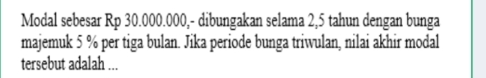 Modal sebesar Rp 30.000.000,- dibungakan selama 2,5 tahun dengan bunga 
majemuk 5 % per tiga bulan. Jika periode bunga triwulan, nilai akhir modal 
tersebut adalah ...