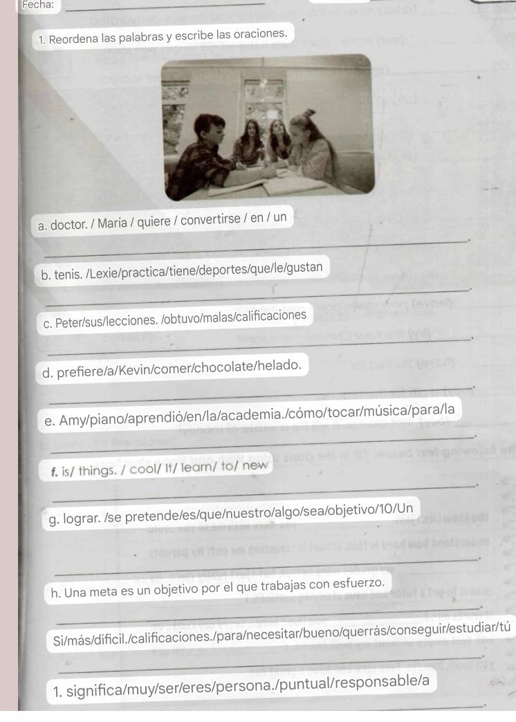 Fecha:_ 
1. Reordena las palabras y escribe las oraciones. 
a. doctor. / María / quiere / convertirse / en / un 
_ 
. 
b. tenis. /Lexie/practica/tiene/deportes/que/le/gustan 
_ 
. 
c. Peter/sus/lecciones. /obtuvo/malas/calificaciones 
_ 
. 
_ 
d. prefiere/a/Kevin/comer/chocolate/helado. 
. 
e. Amy/piano/aprendió/en/la/academia./cómo/tocar/música/para/la 
_ 
_ 
f. is/ things. / cool/ It/ learn/ to/ new 
. 
g. lograr. /se pretende/es/que/nuestro/algo/sea/objetivo/10/Un 
_。 
h. Una meta es un objetivo por el que trabajas con esfuerzo. 
_. 
Si/más/dificil./calificaciones./para/necesitar/bueno/querrás/conseguir/estudiar/tú 
_ 
1. significa/muy/ser/eres/persona./puntual/responsable/a 
_.