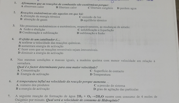 Afirmamos que as reacções de combustão são exotérmicas porque:
A absorvem calor B libertam calor C'libertam oxigénio D perdem agua
2. Reacções endotérmicas são aquelas em que há:
A absorção de energia térmica C emissão de luz
B absorção de gases D equilíbrio térmico
3. São processos endotérmicos e exotérmicos, respectivamente, as mudanças de estado:
A fusão e ebulição C solidificação e liquefação
Condensação e sublimação D sublimação e fusão
4. O efeito de um catalisador é.
A acelerar a velocidade das reacções químicas.
B aumentara energia de activação
C fazer com que as reacções reversíveis sejam irreversíveis.
D diminuir a energia de activação
5. Nas mesmas condições e massas iguais, a madeira queima com menor velocidade em relação à
serradura.
Qual é o factor determinante para essa maior velocidade?
A. Concentração C Superfície de contacto
B Energia de activação D Temperatura
6. A temperatura influi na velocidade da reacção porque aumenta ...
A. número dos produtos C a pressão do sistema
B a energia de activação D grau de agitação das partículas
7. A seguinte reacção de formação de água 2H_2+O_2to 2H_2O ocorre com consumo de 4 moles de
Oxigénio por minuto. Qual será a velocidade de consumo de Hidrogénio?