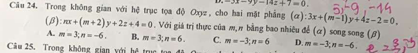 -3x-9y-14z+7=0. 
Câu 24. Trong không gian với hệ trục tọa độ Oxyz, cho hai mặt phẳng (α): 3x+(m-1)y+4z-2=0, 
(β): nx+(m+2)y+2z+4=0. Với giá trị thực của m,n bằng bao nhiêu để (α) song song (β)
A. m=3; n=-6. B. m=3; n=6. C. m=-3; n=6 D. m=-3; n=-6. 
Câu 25. Trong không gian với hệ trục t