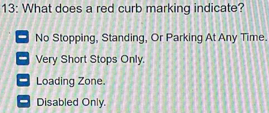 13: What does a red curb marking indicate?
No Stopping, Standing, Or Parking At Any Time.
Very Short Stops Only.
Loading Zone.
Disabled Only.