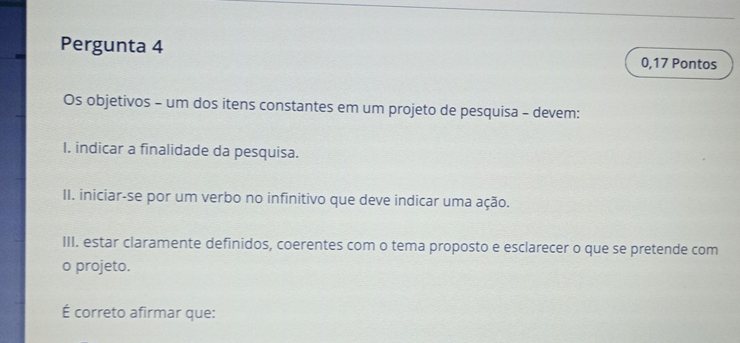 Pergunta 4 0,17 Pontos 
Os objetivos - um dos itens constantes em um projeto de pesquisa - devem: 
I. indicar a finalidade da pesquisa. 
II. iniciar-se por um verbo no infinitivo que deve indicar uma ação. 
III. estar claramente definidos, coerentes com o tema proposto e esclarecer o que se pretende com 
o projeto. 
É correto afirmar que: