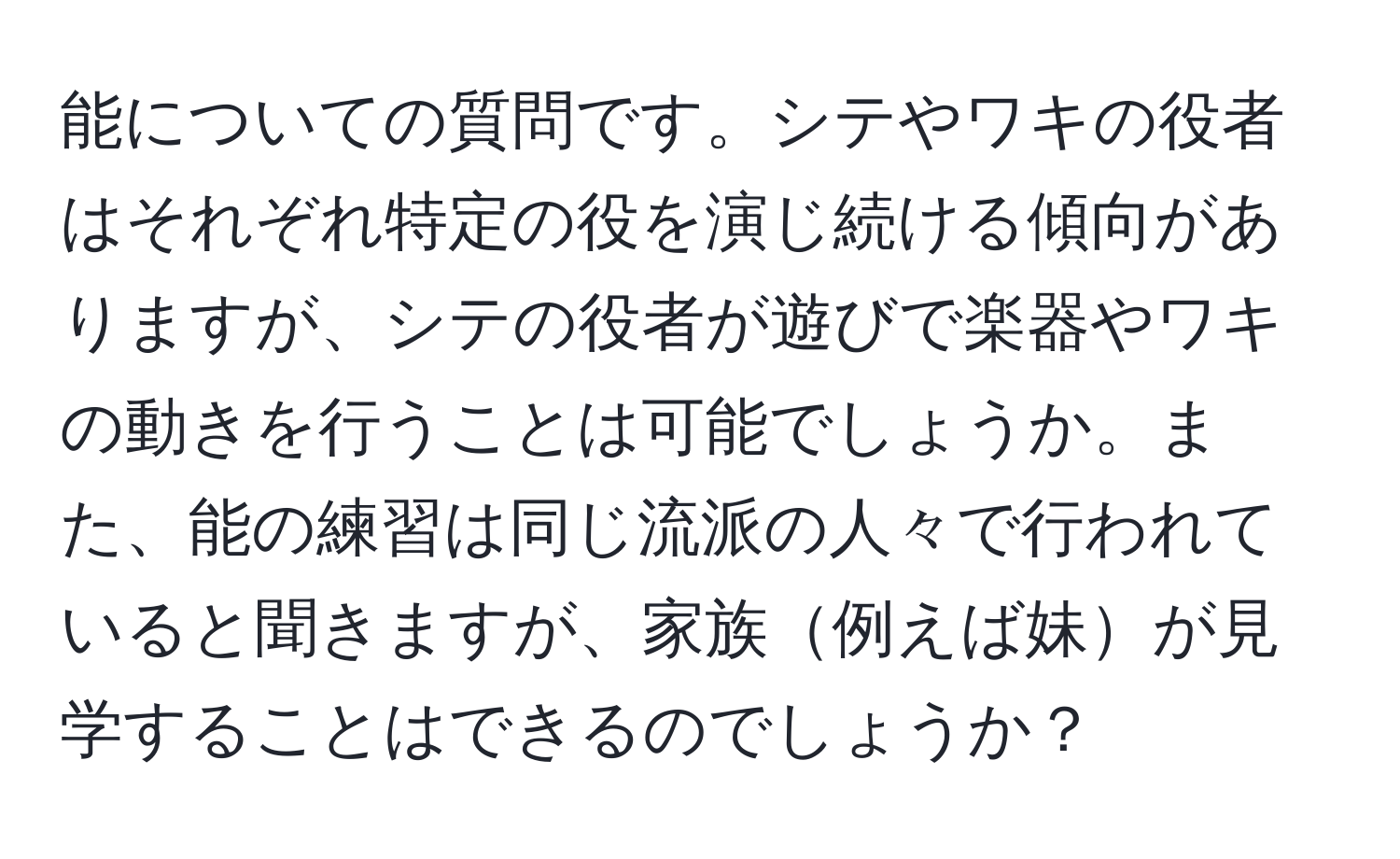 能についての質問です。シテやワキの役者はそれぞれ特定の役を演じ続ける傾向がありますが、シテの役者が遊びで楽器やワキの動きを行うことは可能でしょうか。また、能の練習は同じ流派の人々で行われていると聞きますが、家族例えば妹が見学することはできるのでしょうか？