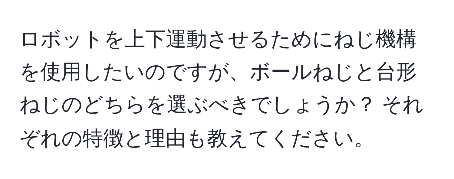 ロボットを上下運動させるためにねじ機構を使用したいのですが、ボールねじと台形ねじのどちらを選ぶべきでしょうか？ それぞれの特徴と理由も教えてください。