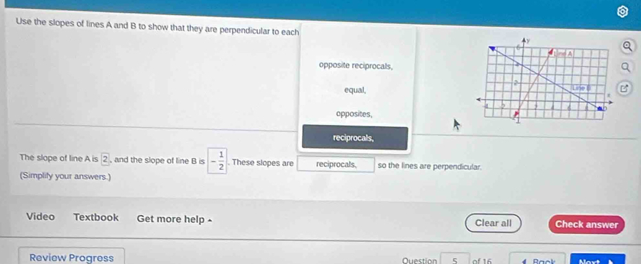 Use the slopes of lines A and B to show that they are perpendicular to each
opposite reciprocals,a
equal,
opposites,
reciprocals,
The slope of line A is boxed 2 , and the slope of line B is - 1/2 . These slopes are reciprocals. so the lines are perpendicular.
(Simplity your answers.)
Video Textbook Get more help^ Clear all Check answer
Review Progress Ouestion 5 of 16 4 Maxt