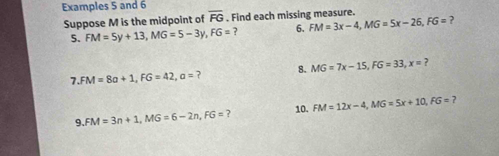 Examples 5 and 6 
Suppose M is the midpoint of overline FG. Find each missing measure. 
5. FM=5y+13, MG=5-3y, FG= ? 6. FM=3x-4, MG=5x-26, FG= ? 
8. MG=7x-15, FG=33, x= ? 
7. FM=8a+1, FG=42, a= ? 
10. FM=12x-4, MG=5x+10, FG= ? 
9. FM=3n+1, MG=6-2n, FG= ?