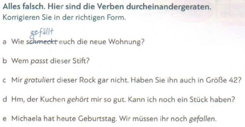 Alles falsch. Hier sind die Verben durcheinandergeraten. 
Korrigieren Sie in der richtigen Form. 
allt 
a Wie schmeckt euch die neue Wohnung? 
b Wem passt dieser Stift? 
c Mir gratuliert dieser Rock gar nicht. Haben Sie ihn auch in Größe 42? 
d Hm, der Kuchen gehört mir so gut. Kann ich noch ein Stück haben? 
e Michaela hat heute Geburtstag. Wir müssen ihr noch gefallen.