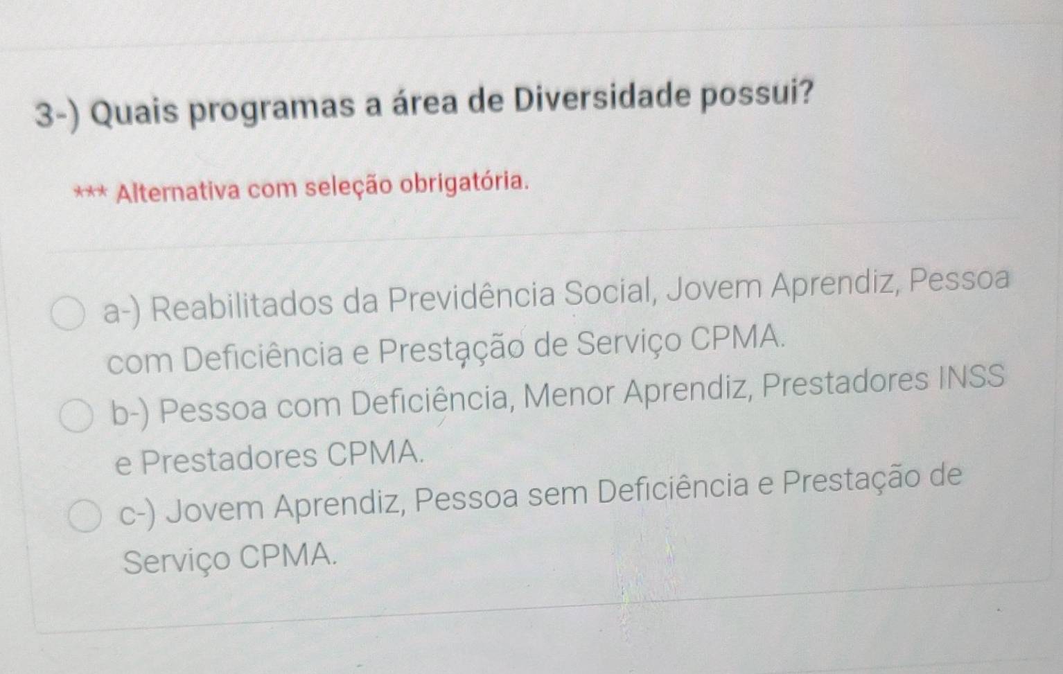 Quais programas a área de Diversidade possui?
Alternativa com seleção obrigatória.
a-) Reabilitados da Previdência Social, Jovem Aprendiz, Pessoa
com Deficiência e Prestação de Serviço CPMA.
b-) Pessoa com Deficiência, Menor Aprendiz, Prestadores INSS
e Prestadores CPMA.
c-) Jovem Aprendiz, Pessoa sem Deficiência e Prestação de
Serviço CPMA.