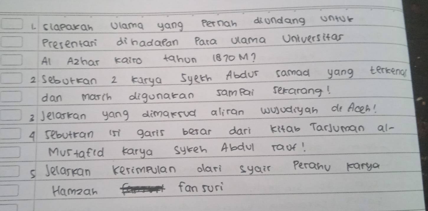 siapaxan Ulama yang Pernah diundang untok 
Presentar dihadaean Para uama Universitar 
Al Azhar kairo tahon (870M? 
2 seborkan 2 karya syeth Abdur samad yang terkend 
dan marih digunaran sampai serarang! 
3 Jelaskan yang dimarud aliran wosodiyan de Aces! 
4 sebutran 1s garis berar dari kitab Tarjuman al- 
Mustafid karya syteh Abdul raof! 
s Jelarkan Kerimpulan dari syair peranu karga 
Hamzan 
fan suri