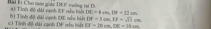 Cho tam giác DEF vuông tại D. 
a) Tính độ dài cạnh EF nếu biết DE=8cm, DF=22cm. 
b) Tính độ dài cạnh DE nếu biết DF=3cm, EF=sqrt(13)cm. 
c) Tính độ dài cạnh DF nếu biết EF=20cm, DE=10cm.