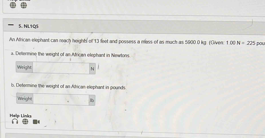 NL1Q5 
An African elephant can reach heights of 13 feet and possess a mass of as much as 5900.0 kg. (Given: 1.00N=.225 pou 
a. Determine the weight of an African elephant in Newtons. 
Weight
N
b. Determine the weight of an African elephant in pounds. 
Weight
lb
Help Links