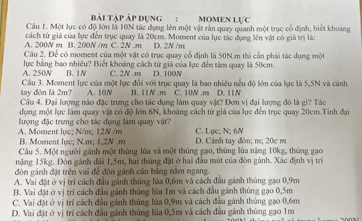 bài tập Áp dụng : MOMEN LựC
Câu 1. Một lực có độ lớn là 10N tác dụng lên một vật rắn quay quanh một trục cố định, biết khoảng
cách từ giá của lực đến trục quay là 20cm. Moment của lực tác dụng lên vật có giá trị là:
A. 200N m B. 200N /m C. 2N .m D. 2N /m
Câu 2. Để có moment của một vật có trục quay cố định là 50N.m thì cần phải tác dụng một
lực bằng bao nhiêu? Biết khoảng cách từ giá của lực đến tâm quay là 50cm.
A. 250N B. 1N C. 2N .m D. 100N
Câu 3. Moment lực của một lực đổi với trục quay là bao nhiêu nều độ lớn của lực là 5,5N và cánh
tay đòn là 2m? A. 10N B. 11N .m C. 10N .m D. 11N
Câu 4. Đại lượng nào đặc trưng cho tác dụng làm quay vật? Đơn vị đại lượng đó là gì? Tác
dụng một lực làm quay vật có độ lớn 6N, khoảng cách từ giá của lực đến trục quay 20cm.Tính đại
lượng đặc trưng cho tác dụng làm quay vật?
A. Moment lực; N/m; 12N /m C. Lực; N; 6N
B. Moment lực; N.m; 1,2N .m D. Cánh tay đòn; m; 20c m
Câu 5. Một người gánh một thúng lúa và một thúng gạo, thúng lúa nặng 10kg, thúng gạo
năng 15kg. Đòn gánh dài 1,5m, hai thúng đặt ở hai đầu mút của đòn gánh. Xác định vị trí
đòn gánh đặt trên vai đề đòn gánh cân băng năm ngang.
A. Vai đặt ở vị trí cách đầu gánh thúng lúa 0,6m và cách đầu gánh thúng gạo 0,9m
B. Vai đặt ở vị trí cách đầu gánh thúng lúa 1m và cách đầu gánh thúng gạo 0,5m
C. Vai đặt ở vị trí cách đầu gánh thúng lúa 0,9m và cách đầu gánh thúng gạo 0,6m
D. Vai đặt ở vị trí cách đầu gánh thúng lúa 0,5m và cách đầu gánh thúng gạo 1m