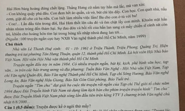 Hai Hơn bảng hoàng đứng chết lặng. Thằng Hưng cứ nắm tay hắn mà lắc, mà van xin:
- Con không quậy phá đâu. Con đem hết áo quần, cả vở, bút chì lên đây. Con học. Con quét nhà, nấu
com, giặt đồ cho cả ba nữa. Con biểt làm nhiều việc lầm! Ba cho con ở tù với ba!
- Con!... Lần đầu tiên trong đời, Hai Hơn thốt lên câu đó vả ôm chặt lầy con mình. Khuôn mặt hằn
nhăn nhúm trông đến thám hại. Sự đau đớn và bối rối của hắn lan sang cả mấy chiến sĩ cảnh sát còn
trẻ, khiển cho hoàng hôn tím lại trong bóng tối nhập nhoà đang lan tới..
(Nguồn :100 truyện ngắn cực hay NXB Văn nghệ thành phố Hồ Chí Minh, năm 1999)
Chú thích
Nhà văn Lê Thanh Huệ sinh: 01 - 10- 1961 ở Triệu Thành, Triệu Phong, Quảng Trị. Hiện
thưởng trú tại phường Tân Hưng Thuận, quận 12, thành phố Hồ Chỉ Minh. Là hội viên Hội Nhà báo
Việt Nam. Hội viên Hội Nhà văn thành phố Hồ Chí Mình.
Truyện ngăn đầu tay in năm 1984. Có nhiều truyện ngắn, bút ký, kịch, phê bình văn học, tạp
văn... in trên các báo trung ương và địa phương: Tuần Báo Văn Nghệ - Hội Nhà văn Việt Nam, Tạp
chi Văn nghệ Quân đội, Báo Văn nghệ Thành phố Hồ Chi Mình, Tạp chí Sông Hương, Bảo Văn nghệ
Long An, Báo Văn nghệ Hậu Giang, Báo Sài Gòn Giải phóng, Báo Tuổi trẻ..
Truyện ngắn “Tìm cha” đạt giải ba cuộc thi truyện rất ngắn của Tạp chí Thể giới tổ chức năm
1994 được Đài Truyền hình Việt Nam sử dụng làm kịch bản cho phim truyện truyền hình'' Tìm cha''
được Đài Truyền Hình Việt Nam phát sóng lần đầu tiên trên kêng VTV 3 chương trình Văn nghệ chủ
nhật 6/8/2000...
Câu 1 (0,5 điểm): Truyện được kể ở ngôi thứ mẫy?