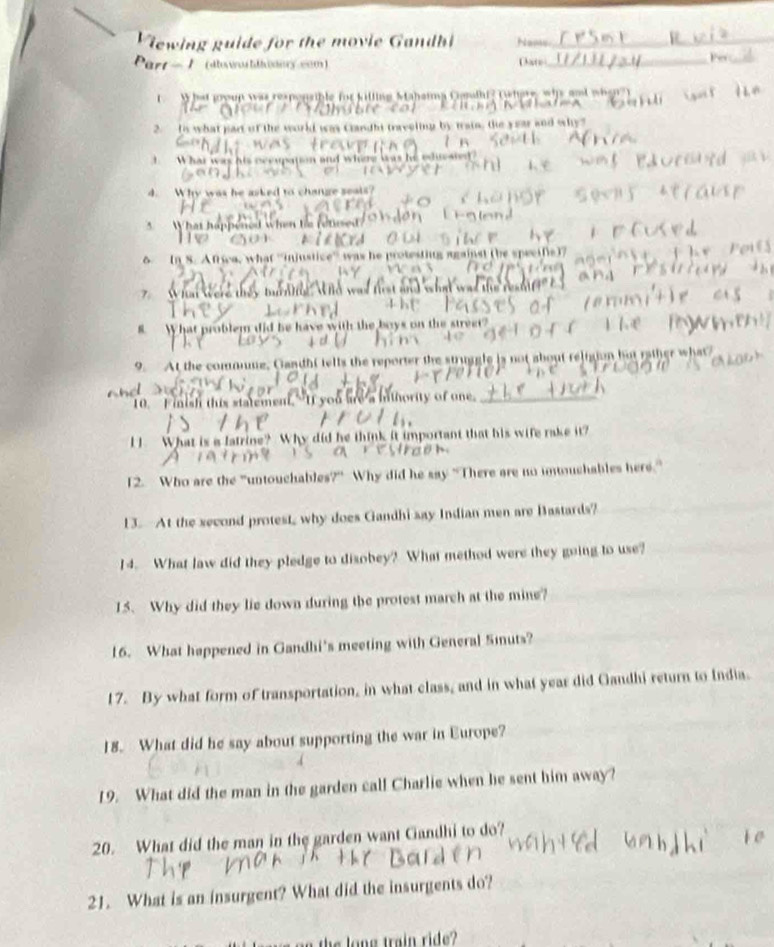 Viewing guide for the movie Gandhi Name 
__ 
Part 1 (dlowo llodory wom ) Date 
_ 
W at joun was repensible for killing Mahamma Cnlhi? twhere whs and whe n 
2. Is what part of the world was Candht traveling by tratn, the year and why 
I What was his occupation and where was he eduesied 
4. Why was he asked to change seals? 
5 What happened when te retsed? 

6 In 8. Africa, what ''injustice'' was he protesting against (be specifie)7 
7 What were they turniig wWhd was first and what was the restl 
8 What problem did be have with the boys on the street? 
9. At the commume, Gandhi tells the reporter the struggle is not about religion but rather what 
10. Finish this statement,"If you are a inthority of one,__ 
I . What is a latrine? Why did he think it important that his wife rake it? 
12. Who are the "untouchables?" Why did he say “There are no unouchables here.” 
13. At the second protest, why does Gandhi say Indian men are Bastards? 
14. What law did they pledge to disobey? What method were they going to use? 
15. Why did they lie down during the protest march at the mine? 
16. What happened in Gandhi's meeting with General Sinuts? 
17. By what form of transportation, in what class, and in what year did Gandhi return to India. 
18. What did he say about supporting the war in Europe? 
19. What did the man in the garden cal! Charlie when he sent him away? 
20. What did the man in the garden want Candhi to do? 
21. What is an insurgent? What did the insurgents do? 
he long train ride