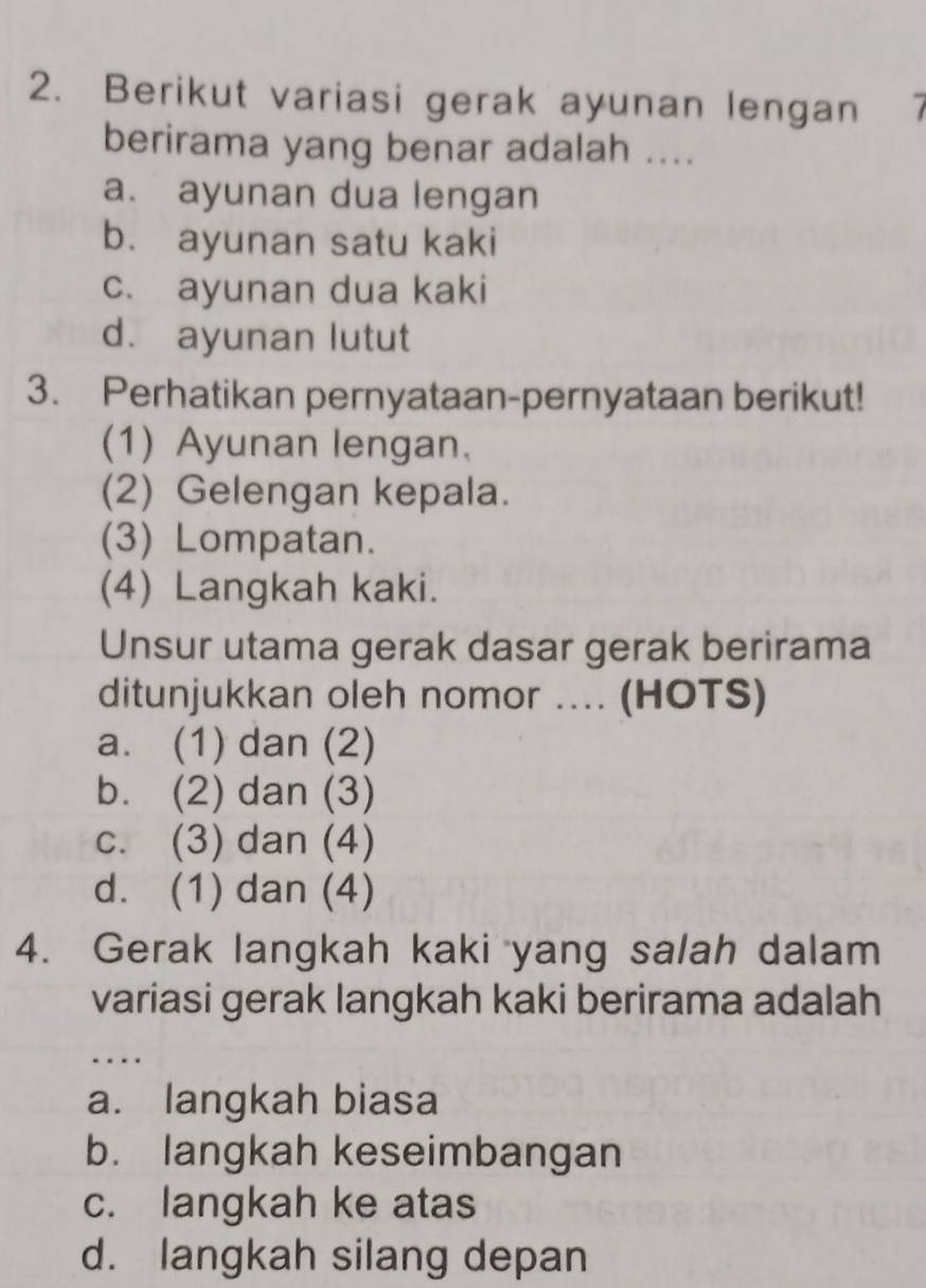 Berikut variasi gerak ayunan lengan 7
berirama yang benar adalah ....
a. ayunan dua lengan
b. ayunan satu kaki
c. ayunan dua kaki
d. ayunan lutut
3. Perhatikan pernyataan-pernyataan berikut!
(1) Ayunan lengan.
(2) Gelengan kepala.
(3) Lompatan.
(4) Langkah kaki.
Unsur utama gerak dasar gerak berirama
ditunjukkan oleh nomor .... (HOTS)
a. (1) dan (2)
b. (2) dan (3)
c. (3) dan (4)
d. (1) dan (4)
4. Gerak langkah kaki yang salah dalam
variasi gerak langkah kaki berirama adalah
…
a. langkah biasa
b. langkah keseimbangan
c. langkah ke atas
d. langkah silang depan