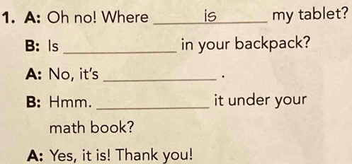 A: Oh no! Where _is my tablet? 
B: Is _in your backpack? 
A: No, it's_ 
. 
B: Hmm. _it under your 
math book? 
A: Yes, it is! Thank you!