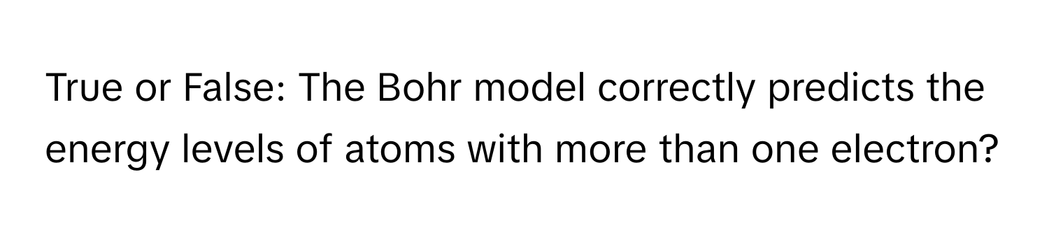 True or False: The Bohr model correctly predicts the energy levels of atoms with more than one electron?