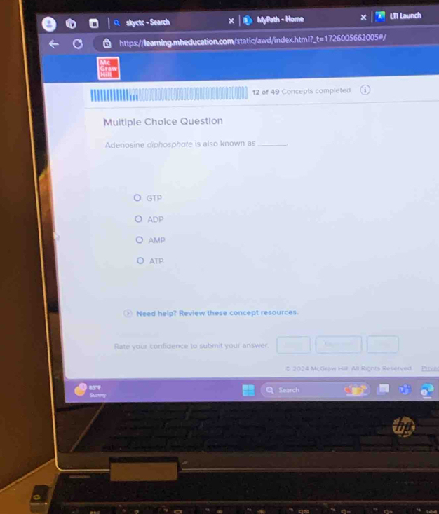 skyctc - Search MyPath - Home LT1 Launch
https://learning.mheducation.com/static/awd/index.html?_t=1726005662005#/
12 of 49 Concepts completed
Multiple Choice Question
Adenosine diphosphote is also known as_
GTP
ADP
AMP
ATP
Need help? Review these concept resources.
Rate your confidence to submit your answer.
$ 2024 McGraw Hill All Rights Reserved. Privac
83°F Search