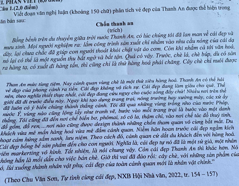 PHAN VIET (8,0 them)
Câu 1.(2,0 điểm)
Viết đoạn văn nghị luận (khoảng 150 chữ) phân tích vẻ đẹp của Thanh An được thể hiện trong
băn bản sau:
Chốn thanh an
(trích)
Bồng bềnh trên du thuyền giữa trời nước Thanh An, có lúc chúng tôi đã lan man về cái đẹp và
mưu sinh. Mọi người nghiệm ra: lắm công trình sản xuất chỉ nhắm vào nhu cầu nóng của cái dạ
dày, lại chưa chắc đã giúp con người thoát khỏi chật vật áo cơm. Còn khi nhắm cả tới văn hoá,
nó lại có thể là một nguồn thu bất ngờ và bất tận. Quả có vậy. Trước, chè lá, chè búp, dù có sản
ra hàng tạ, có xuất đi hàng tấn, thì cũng chi là thứ hàng hoá phải chăng. Cây chè chi nuôi được
Than An mức tùng tiệm. Nay cảnh quan vùng chè là một thứ siêu hàng hoá. Thanh An có thể hái
vẻ đẹp của phong cảnh ra tiền. Cái đẹp không vô tích sự. Cái đẹp đang làm giàu cho quê. Thể
nên, theo nghĩa thiết thực nhất, cái đẹp đang cứu nguy cho cuộc sống đẩy chứ! Nhiều nơi trên thế
giới đã đi trước điều này. Ngay khi tạo dựng trang trại, nông trường hay xưởng máy, các xứ ấy
đã luôn có ý biến chúng thành thắng cảnh. Tôi đã qua những vùng trồng nho của nước Pháp,
nừớc Ý, vùng nào cũng lộng lẫy như tranh vẽ, bước vào mỗi trang trại là bước vào một danh
thắng. Tôi cũng đã đến nơi chế biến bơ, phômai, sô cô la, thậm chí, vào nơi chế tác đồ thuỷ tinh,
đồ gốm, đồ ren,...nơi nào cũng được design thành những chốn tham quan vô cùng bắt mắt. Du
khách vừa mê mần hàng hoá vừa mê đắm cảnh quan. Niềm hân hoan trước cái đẹp ngầm kích
hoạt cảm hứng sắm sanh, lưu niệm. Theo cách đó, cảnh quan cứ dắt du khách đến với hàng hoá.
Cái đẹp bồng bế sản phẩm đến cho con người. Nghĩa là, cái đẹp tự nó đã là một sứ giả, một nhân
viên markerting vô hình. Tất nhiện, là nói chung vậy. Còn cái đẹp Thanh An thì khác hơn. Nó
chông hắn là mồi dẫn cho việc bán chè. Giờ thì vai đã đảo rồi: cây chè, với những sản phẩm của
ló, lùi xuống thành nhân vật phụ, cái đẹp của toàn cảnh quan mới là nhân vật chính.'
(Theo Chu Văn Sơn, Tự tình cùng cái đẹp, NXB Hội Nhà văn, 2022, tr. 154 - 157)