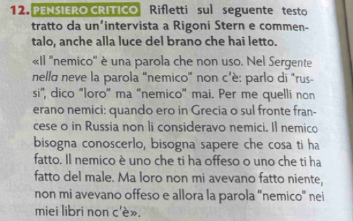 PENSIERO CRITICO Rifletti sul seguente testo 
tratto da un’intervista a Rigoni Stern e commen- 
talo, anche alla luce del brano che hai letto. 
«Il ''nemico'' è una parola che non uso. Nel Sergente 
nelld neve la parola “nemico” non c’è: parlo di “rus- 
si'', dico “loro” ma “nemico' mai. Per me quelli non 
erano nemici: quando ero in Grecia o sul fronte fran- 
cese o in Russia non li consideravo nemici. Il nemico 
bisogna conoscerlo, bisogna sapere che cosa ti ha 
fatto. Il nemico è uno che ti ha offeso o uno che ti ha 
fatto del male. Ma loro non mi avevano fatto niente, 
non mi avevano offeso e allora la parola “nemico' nei 
miei libri non c'è».