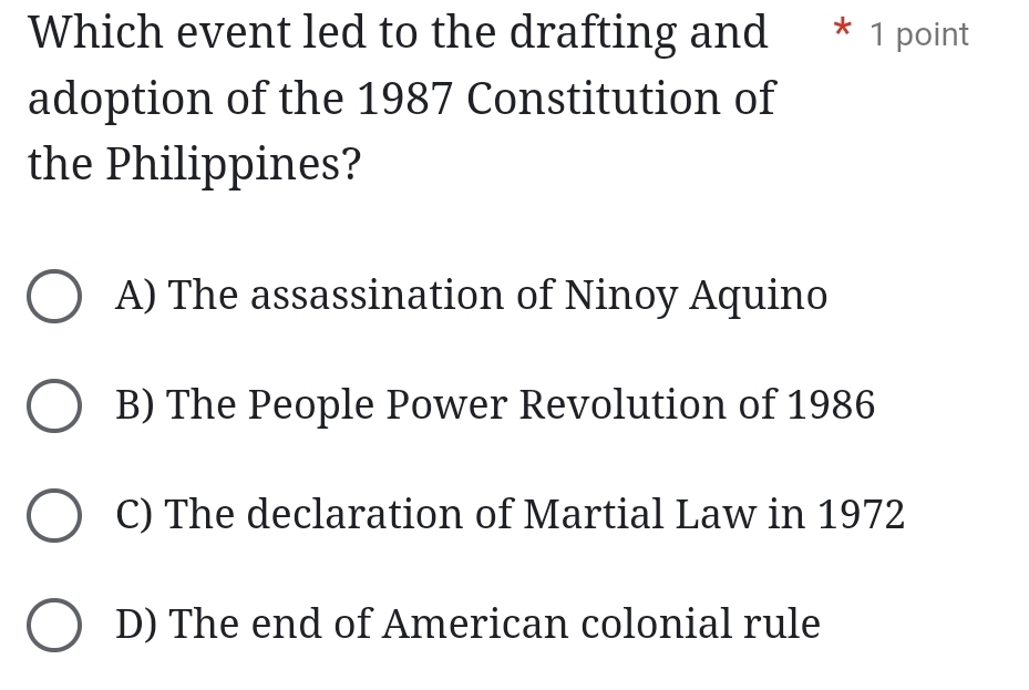 Which event led to the drafting and * 1 point
adoption of the 1987 Constitution of
the Philippines?
A) The assassination of Ninoy Aquino
B) The People Power Revolution of 1986
C) The declaration of Martial Law in 1972
D) The end of American colonial rule