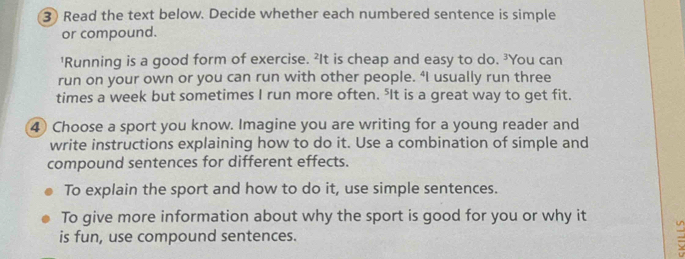 ③ Read the text below. Decide whether each numbered sentence is simple 
or compound. 
'Running is a good form of exercise. ²It is cheap and easy to do. ³You can 
run on your own or you can run with other people. “I usually run three 
times a week but sometimes I run more often. ⁵It is a great way to get fit. 
4 Choose a sport you know. Imagine you are writing for a young reader and 
write instructions explaining how to do it. Use a combination of simple and 
compound sentences for different effects. 
To explain the sport and how to do it, use simple sentences. 
To give more information about why the sport is good for you or why it a 
is fun, use compound sentences.