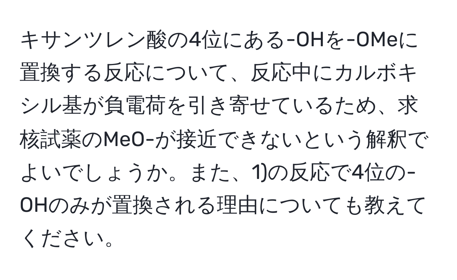 キサンツレン酸の4位にある-OHを-OMeに置換する反応について、反応中にカルボキシル基が負電荷を引き寄せているため、求核試薬のMeO-が接近できないという解釈でよいでしょうか。また、1)の反応で4位の-OHのみが置換される理由についても教えてください。