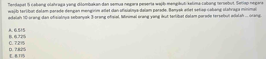 Terdapat 5 cabang olahraga yang dilombakan dan semua negara peserta wajib mengikuti kelima cabang tersebut. Setiap negara
wajib terlibat dalam parade dengan mengirim atlet dan ofisialnya dalam parade. Banyak atlet setiap cabang olahraga minimal
adalah 10 orang dan ofisialnya sebanyak 3 orang ofisial. Minimal orang yang ikut terlibat dalam parade tersebut adalah ... orang.
A. 6.515
B. 6.725
C. 7.215
D. 7.825
E. 8.115