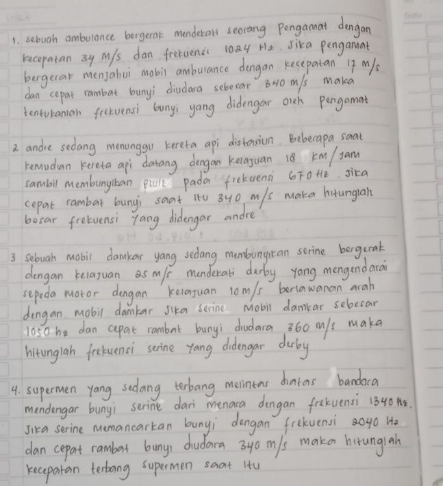 sebooh ambulance bergerok menderall secrang Pongamat dengan 
kecopatan 3y Mys dan freeuenci 10a He. sika pengamat 
bergecak menjalui mobil ambulance dengan kesepatan 17 m/s
dan cepat rambat bunyi diudara sebesar 8N0 m/s maka 
tentoranian frelvensi buny; yong didengar oich pengamat 
a andie sedang menunggo kereta api distonsion. Bebecapa soat 
remudan kereta api datang dergan kelaguan 18 km/ Jan
sambil membunykan piull pada frekaensi 6FoHe. sica 
cepat rambar buny; saat 1t0 340 m/s maka hitunglah 
besar fretuensi yang didengar andre 
3 Sebuah mobil damkar yang sedang membunycan serine bergerak 
dengan kelayuan as m/s menderal durby yang mengendard 
sepeda motor dengan keiaguan l0m/s berlawanan arah 
dengan mobil damkar sika serine mobil damkar sebesar
1050 he dan cepat rambat bunyi dudara 360 m/s make 
hitonglah fretuenci senine yang didengar durby 
4. supermen yang sedang terbang merinins dintas bandaca 
mendengar bunyi serine dari menara dengan frekuensi 1340. 
Jika serine memancarkan bunyi dengan frekuensi 0go Ho 
dan cepat rambart bunys dudara 3y0 m/s maken hirunglah 
kecepatan terbang supermen saat itu