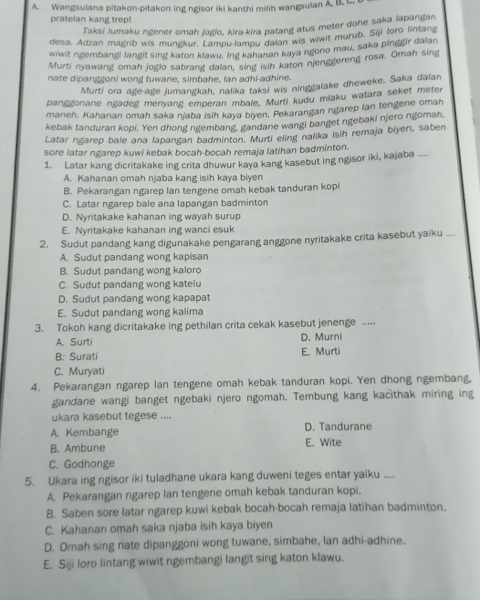 Wangsulana pitakon-pitakon ing ngisor iki kanthi milih wangsulan A. B. C
pratelan kang trep!
Taksi lumaku ngener omah jogio, kira-kira patang atus meter dohe saka lapangan
desa, Adzan magrib wis mungkur. Lampu-lampu dalan wis wiwit murub. Siji foro lintan
wiwit ngembangi langit sing katon klawu. Ing kahanan kaya ngono mau, saka pinggir dalan
Murti nyawang omah jogio sabrang dalan, sing isih katon njenggereng rosa. Omah sing
nate dipanggoni wong tuwane, simbahe, Ian adhi-adhine.
Murti ora age-age jumangkah, nalika taksi wis ninggalake dheweke. Saka dalan
panggonane ngadeg menyang emperan mbale. Murti kudu miaku watara seket meter
maneh. Kahanan omah saka njaba isih kaya biyen. Pekarangan ngarep lan tengene omah
kebak tanduran kopi. Yen dhong ngembang, gandane wangi banget ngebaki njero ngomah,
Latar ngarep bale ana lapangan badminton. Murti eling nalika isih remaja biyen, saben
sore latar ngarep kuwi kebak bocah-bocah remaja latihan badminton.
1. Latar kang dicritakake ing crita dhuwur kaya kang kasebut ing ngisor iki, kajaba ....
A. Kahanan omah njaba kang isih kaya biyen
B. Pekarangan ngarep Ian tengene omah kebak tanduran kopi
C. Latar ngarep bale ana lapangan badminton
D. Nyritakake kahanan ing wayah surup
E. Nyritakake kahanan ing wanci esuk
2. Sudut pandang kang digunakake pengarang anggone nyritakake crita kasebut yaiku ...
A. Sudut pandang wong kapisan
B. Sudut pandang wong kaloro
C. Sudut pandang wong katelu
D. Sudut pandang wong kapapat
E. Sudut pandang wong kalima
3. Tokoh kang dicritakake ing pethilan crita cekak kasebut jenenge .....
A. Surti D. Murni
B: Surati E. Murti
C. Muryati
4. Pekarangan ngarep lan tengene omah kebak tanduran kopi. Yen dhong ngembang,
gandane wangi banget ngebaki njero ngomah. Tembung kang kacithak miring ing
ukara kasebut tegese ....
A. Kembange D. Tandurane
B. Ambune E. Wite
C. Godhonge
5. Ukara ing ngisor iki tuladhane ukara kang duweni teges entar yaiku ....
A. Pekarangan ngarep lan tengene omah kebak tanduran kopi.
B. Saben sore latar ngarep kuwi kebak bocah-bocah remaja latihan badminton.
C. Kahanan omah saka njaba isih kaya biyen
D. Omah sing nate dipanggoni wong tuwane, simbahe, lan adhi-adhine.
E. Siji loro lintang wiwit ngembangi langit sing katon klawu.